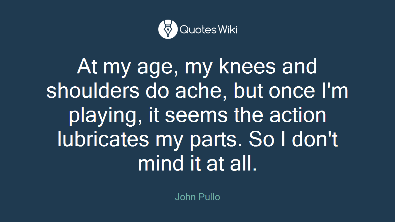 At my age, my knees and shoulders do ache, but once I'm playing, it seems the action lubricates my parts. So I don't mind it at all.