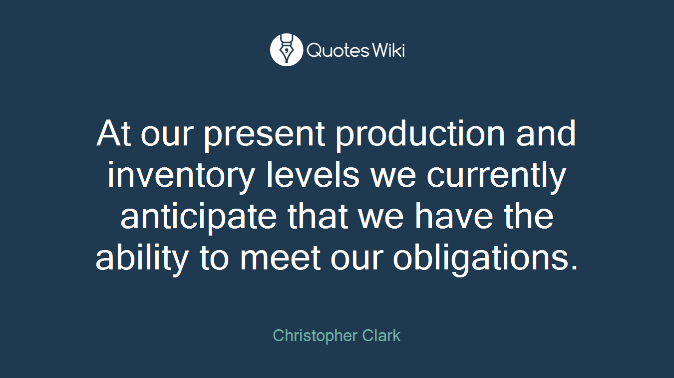 At our present production and inventory levels we currently anticipate that we have the ability to meet our obligations.