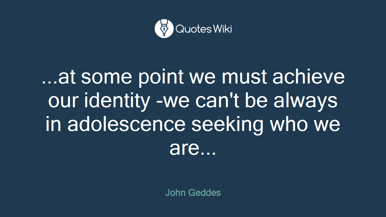 ...at some point we must achieve our identity -we can't be always in adolescence seeking who we are...
