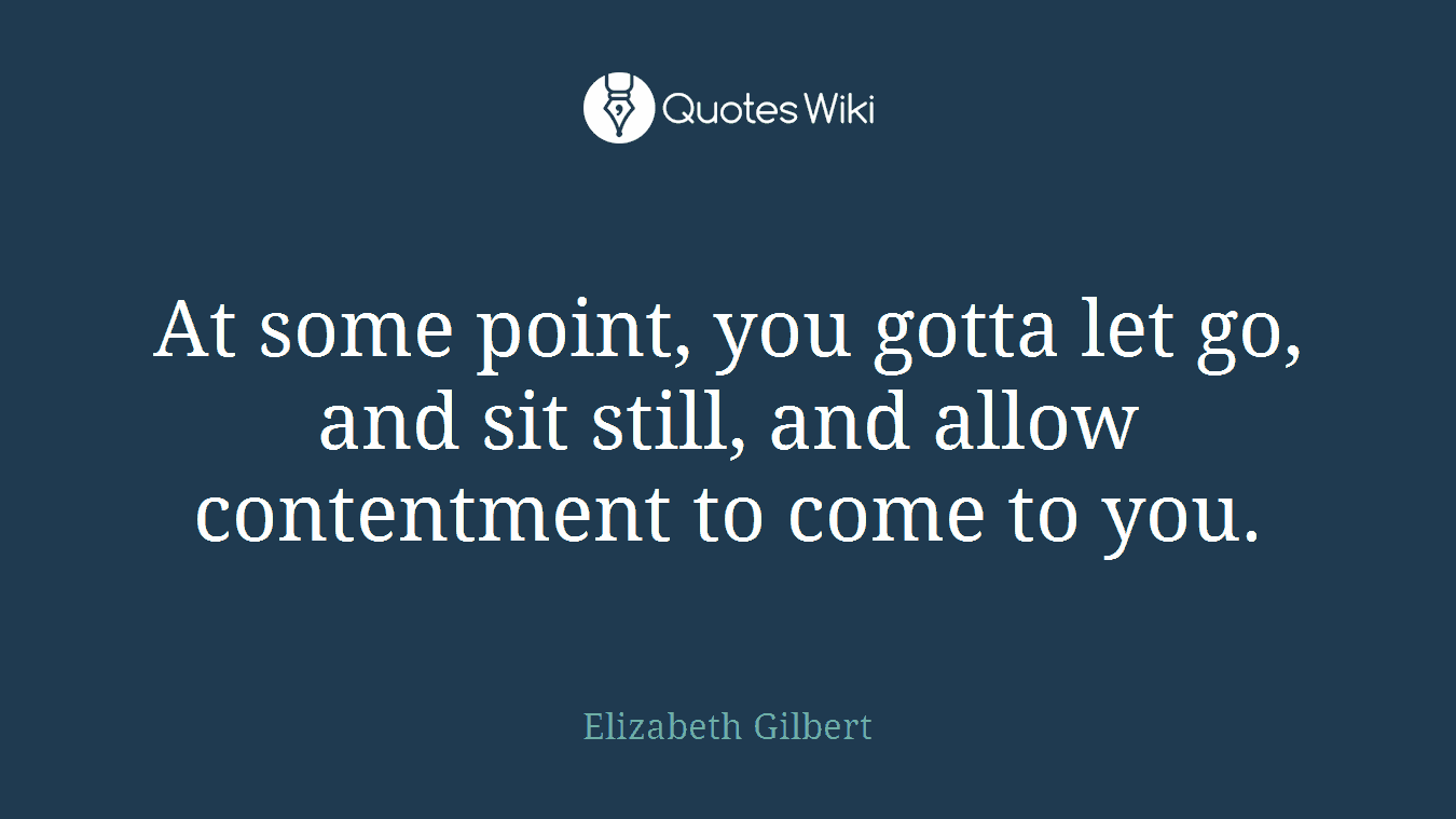 At some point, you gotta let go, and sit still, and allow contentment to come to you.