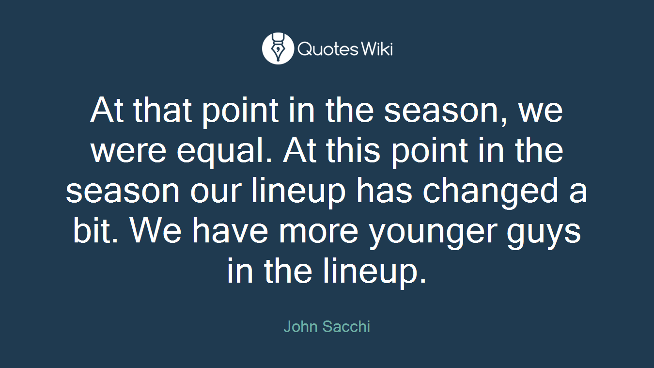 At that point in the season, we were equal. At this point in the season our lineup has changed a bit. We have more younger guys in the lineup.