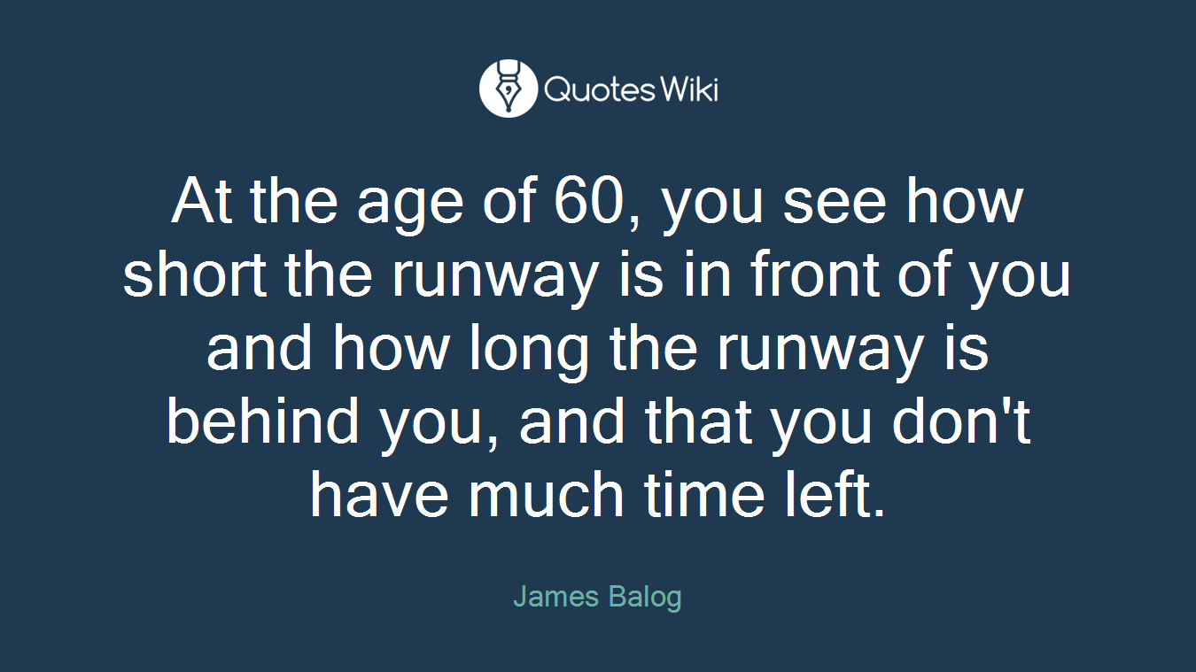 At the age of 60, you see how short the runway is in front of you and how long the runway is behind you, and that you don't have much time left.