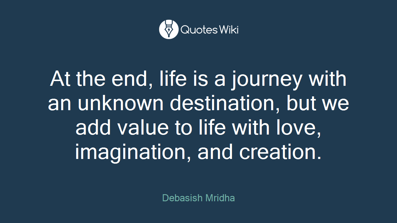 At the end, life is a journey with an unknown destination, but we add value to life with love, imagination, and creation.