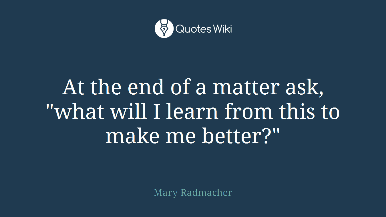 At the end of a matter ask, "what will I learn from this to make me better?"