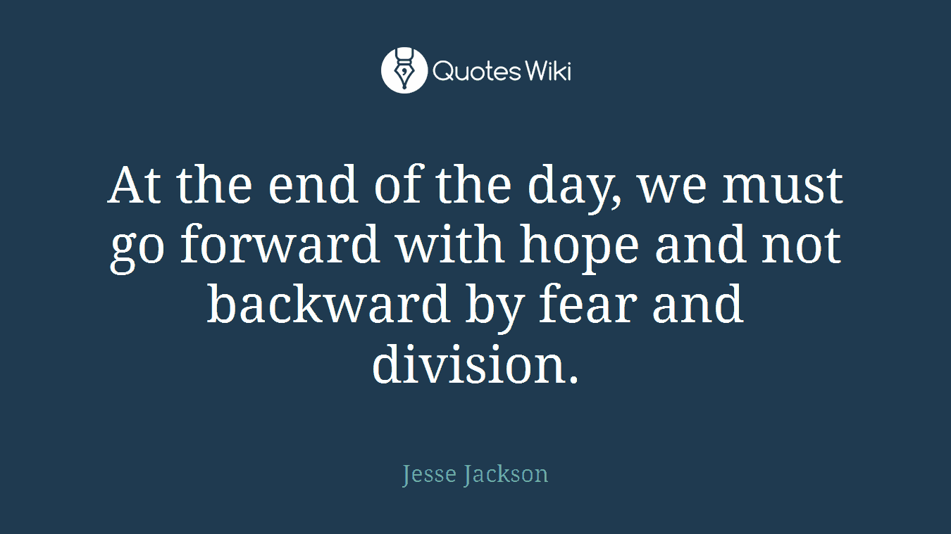 At the end of the day, we must go forward with hope and not backward by fear and division.