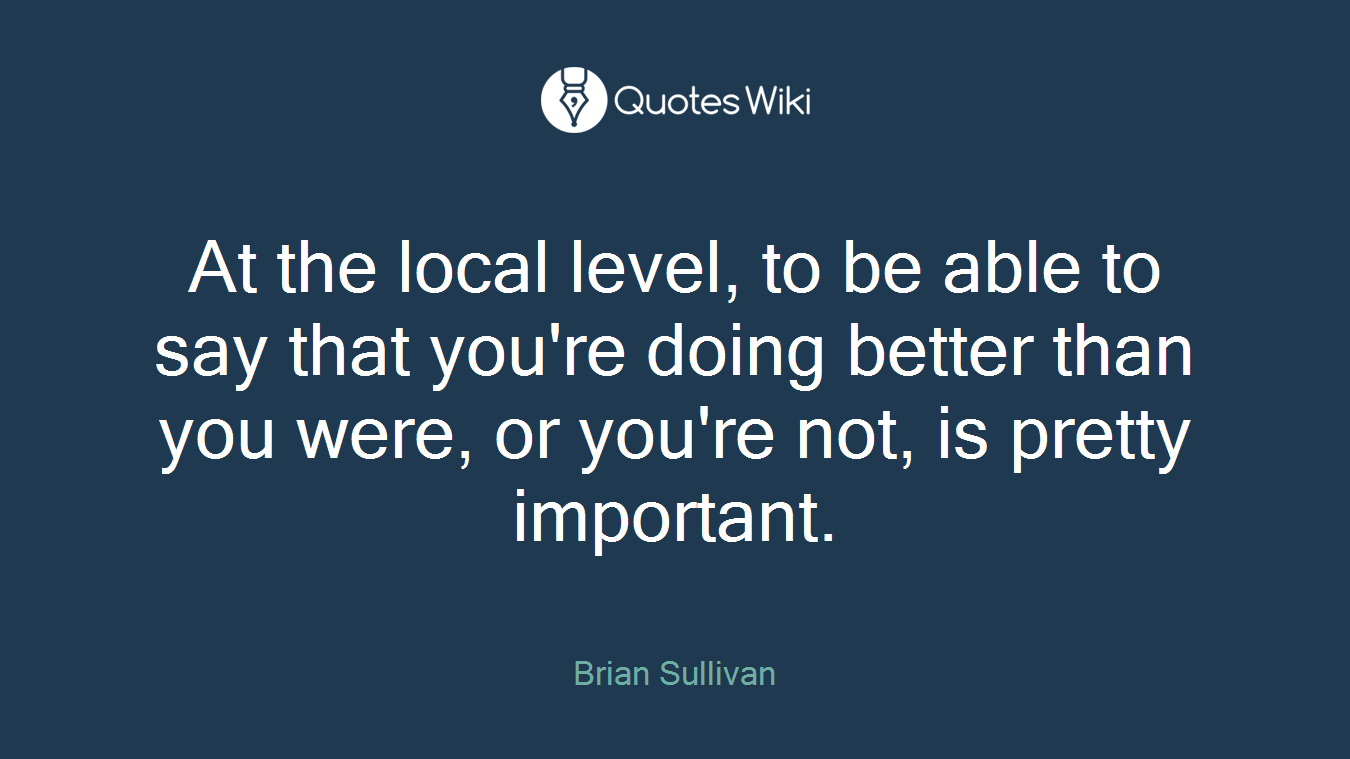 At the local level, to be able to say that you're doing better than you were, or you're not, is pretty important.