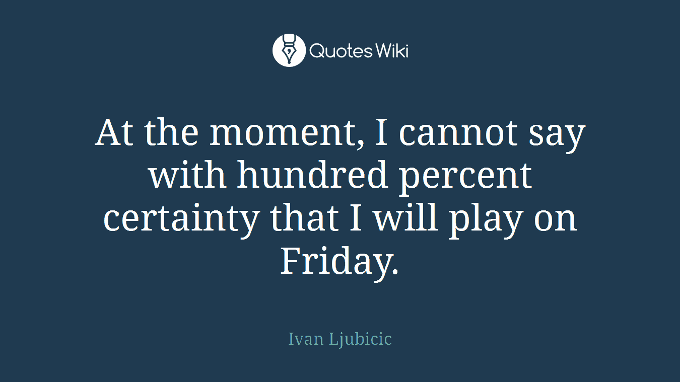 At the moment, I cannot say with hundred percent certainty that I will play on Friday.