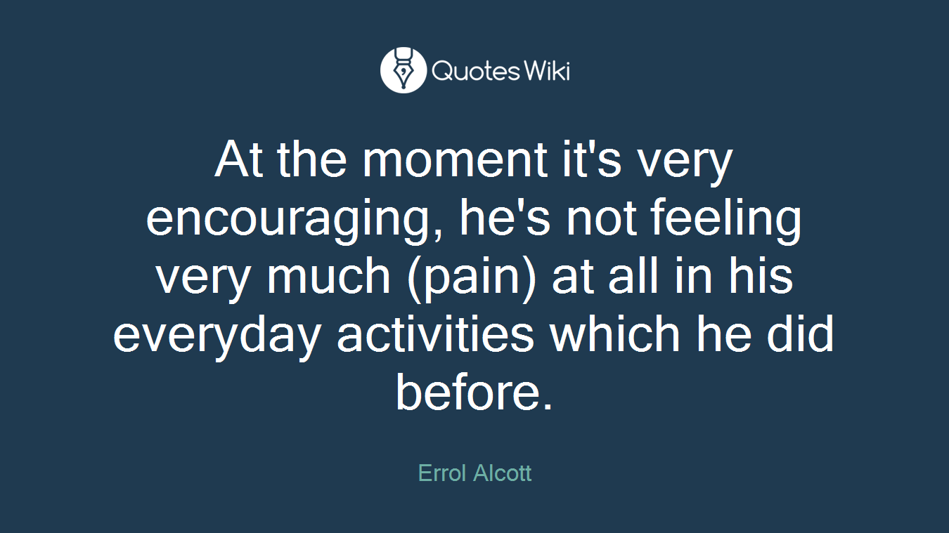 At the moment it's very encouraging, he's not feeling very much (pain) at all in his everyday activities which he did before.