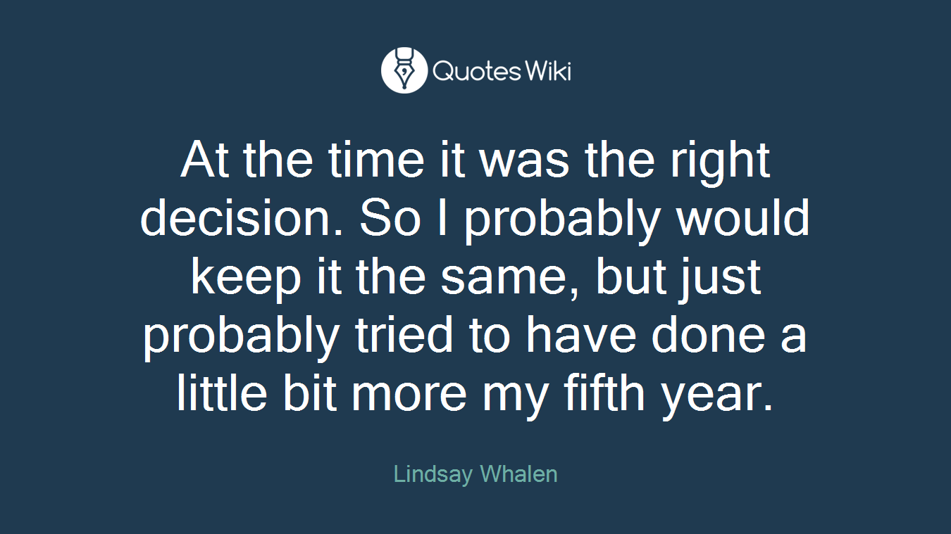 At the time it was the right decision. So I probably would keep it the same, but just probably tried to have done a little bit more my fifth year.
