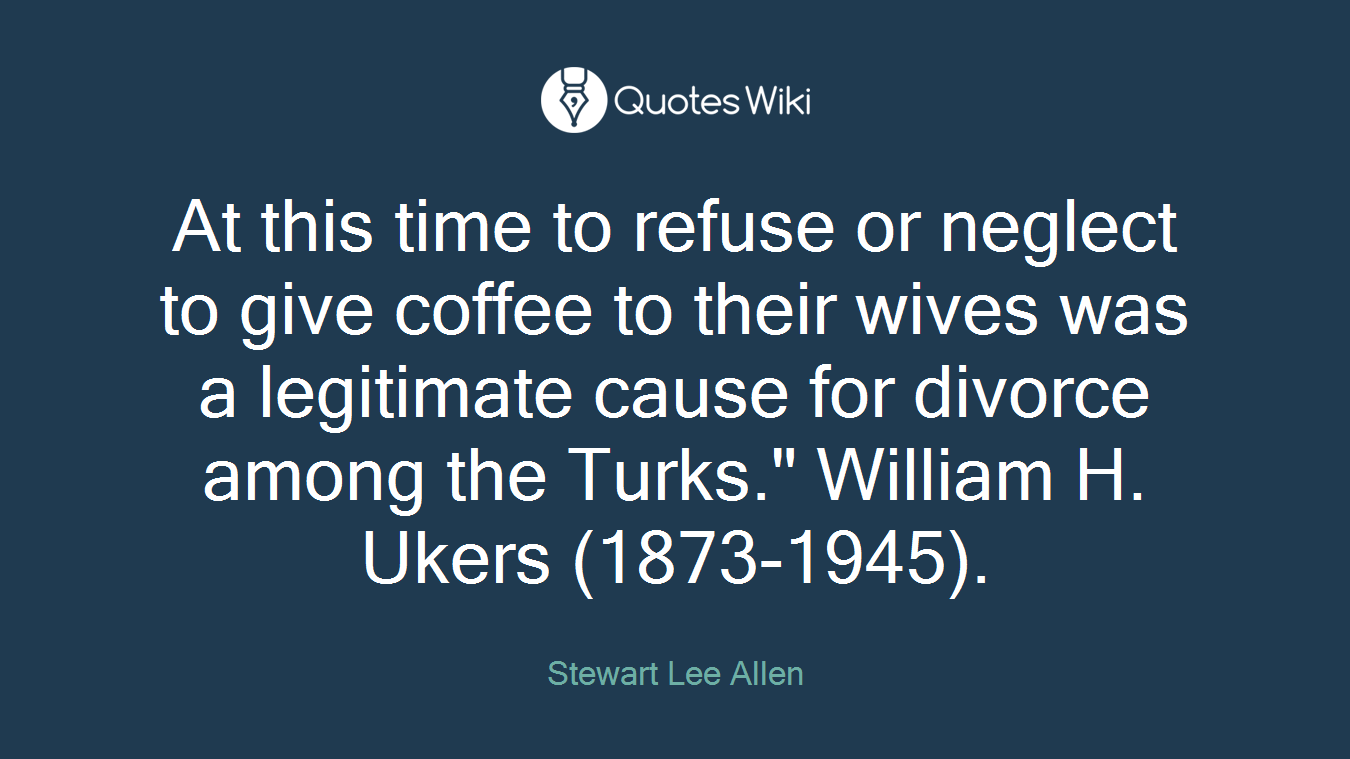 At this time to refuse or neglect to give coffee to their wives was a legitimate cause for divorce among the Turks." William H. Ukers (1873-1945).