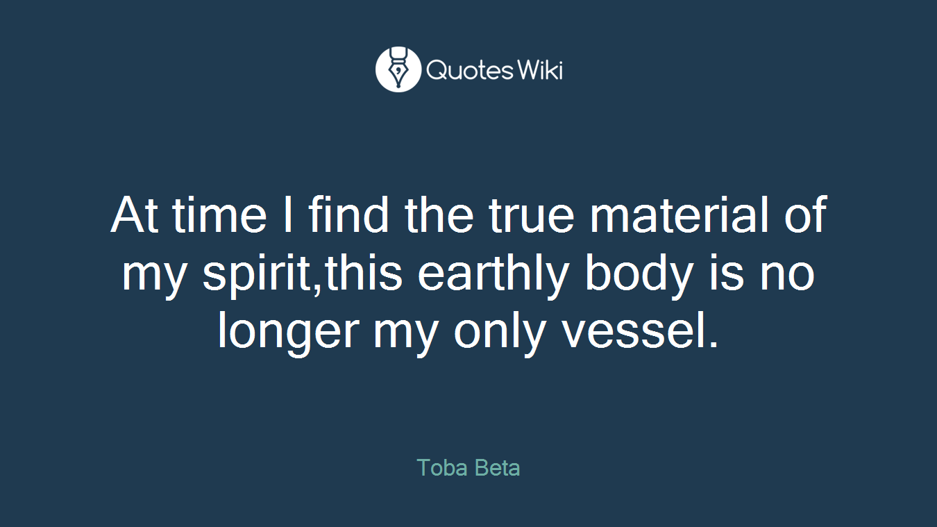 At time I find the true material of my spirit,this earthly body is no longer my only vessel.