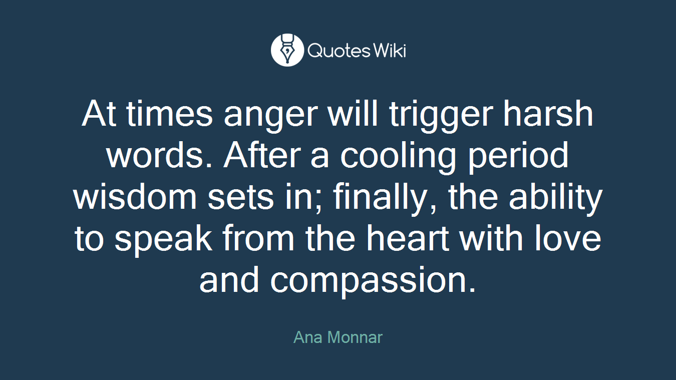 At times anger will trigger harsh words. After a cooling period wisdom sets in; finally, the ability to speak from the heart with love and compassion.