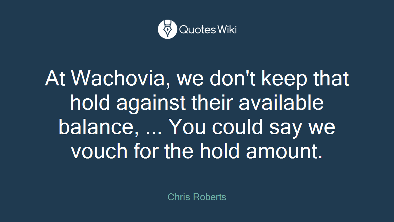 At Wachovia, we don't keep that hold against their available balance, ... You could say we vouch for the hold amount.