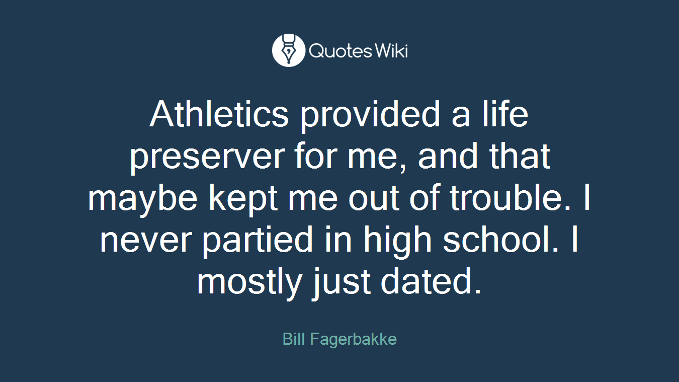 Athletics provided a life preserver for me, and that maybe kept me out of trouble. I never partied in high school. I mostly just dated.