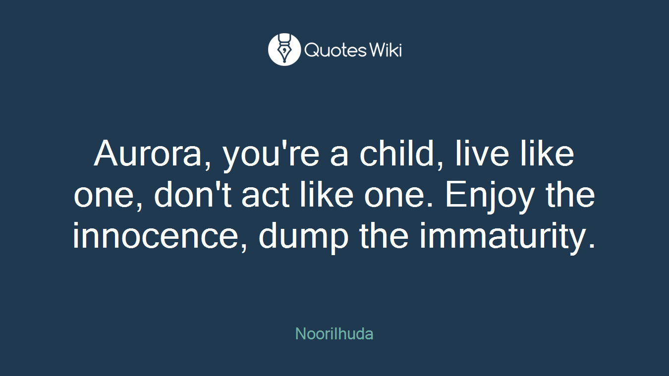 Aurora, you're a child, live like one, don't act like one. Enjoy the innocence, dump the immaturity.