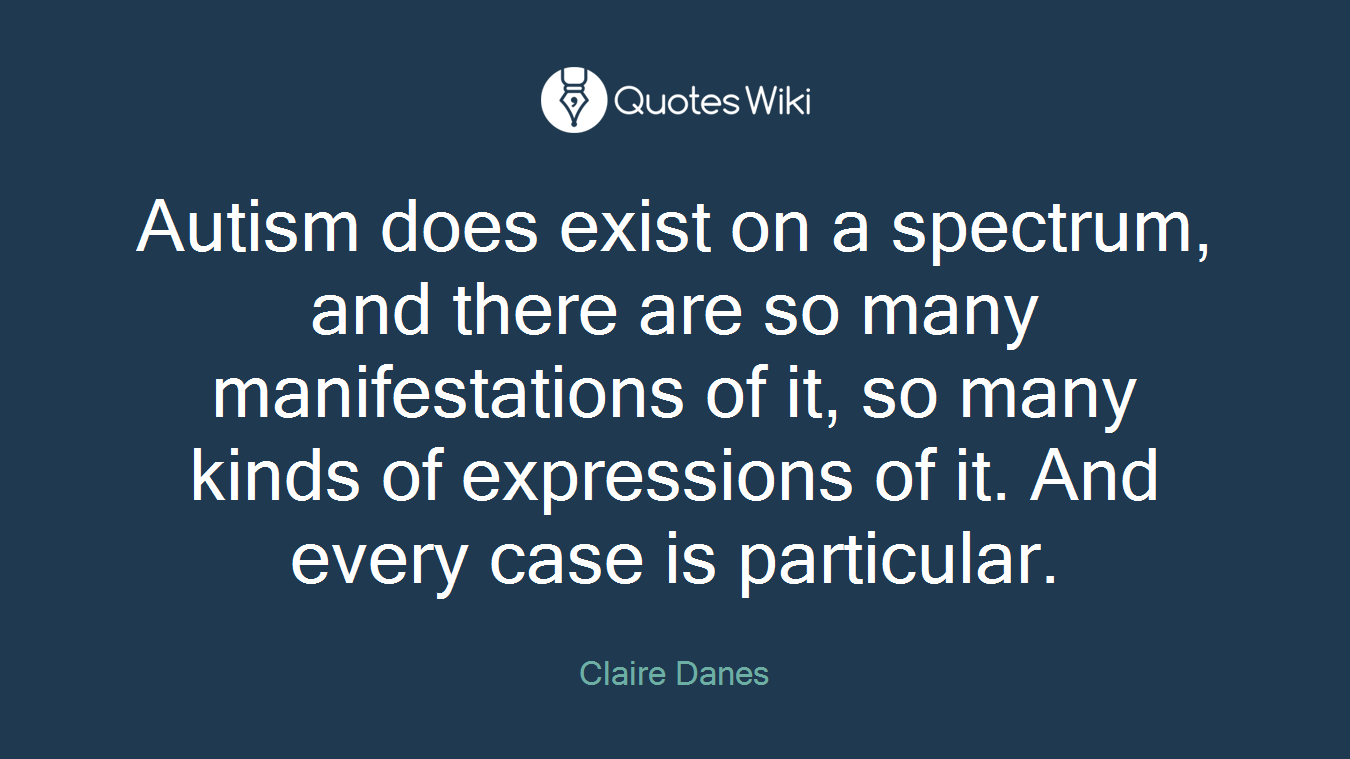 Autism does exist on a spectrum, and there are so many manifestations of it, so many kinds of expressions of it. And every case is particular.
