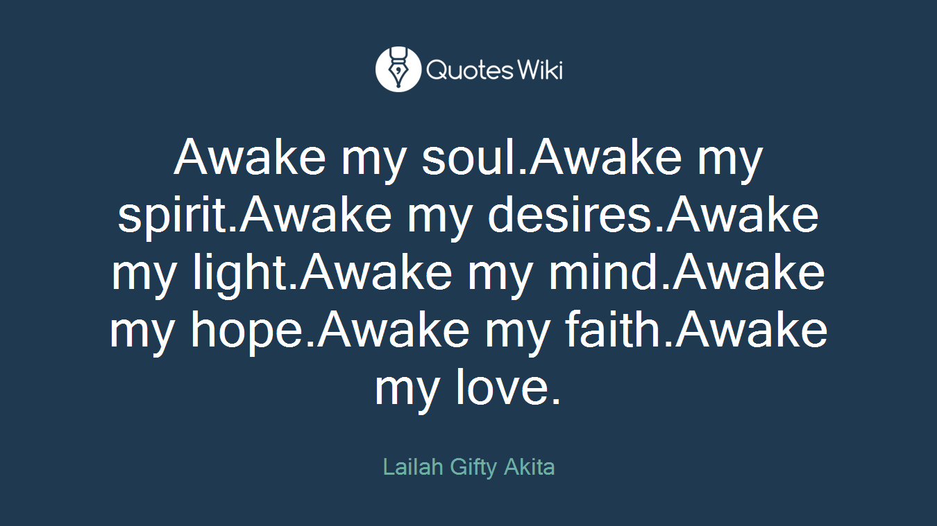 Awake my soul.Awake my spirit.Awake my desires.Awake my light.Awake my mind.Awake my hope.Awake my faith.Awake my love.