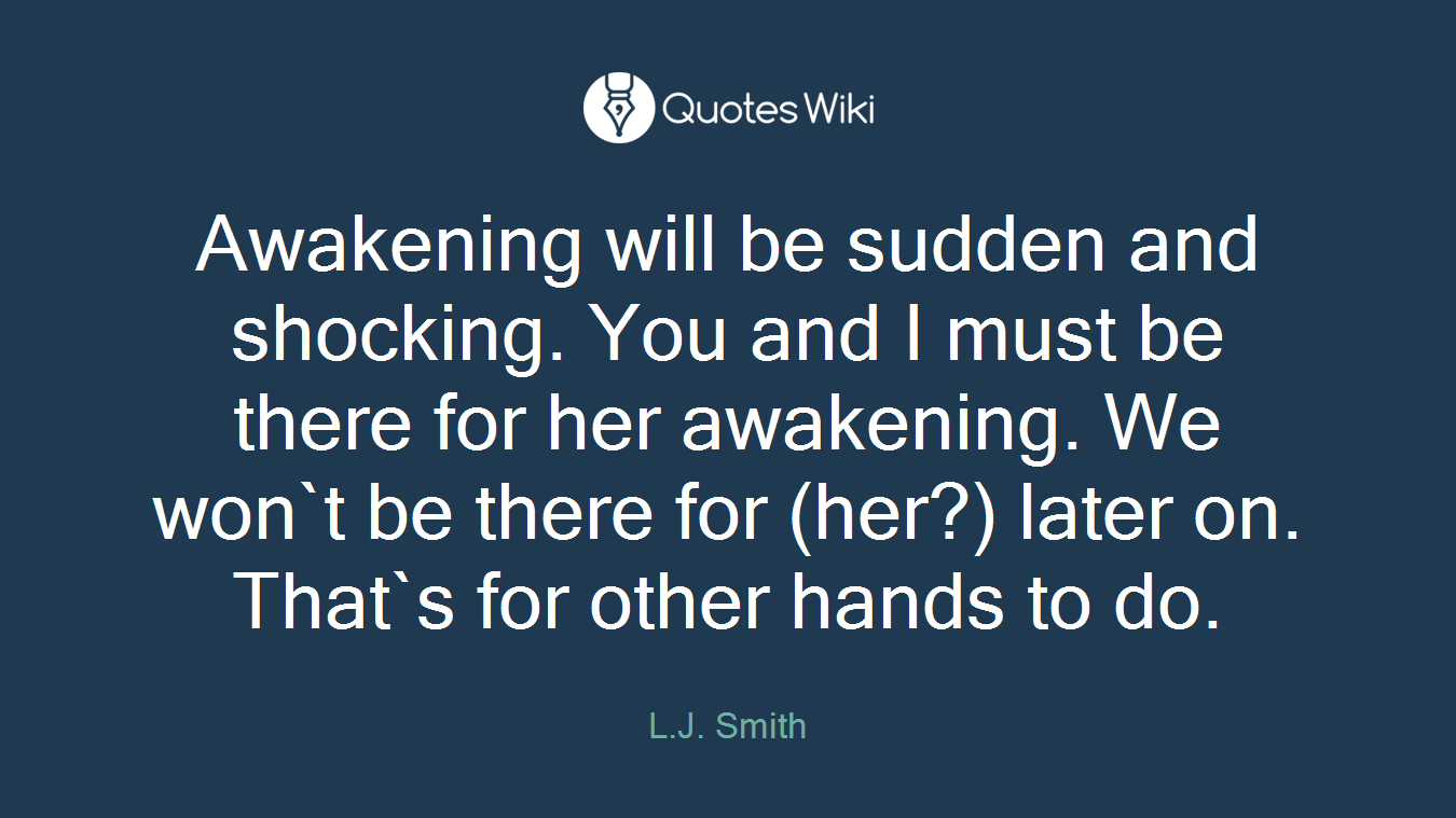 Awakening will be sudden and shocking. You and I must be there for her awakening. We won`t be there for (her?) later on. That`s for other hands to do.