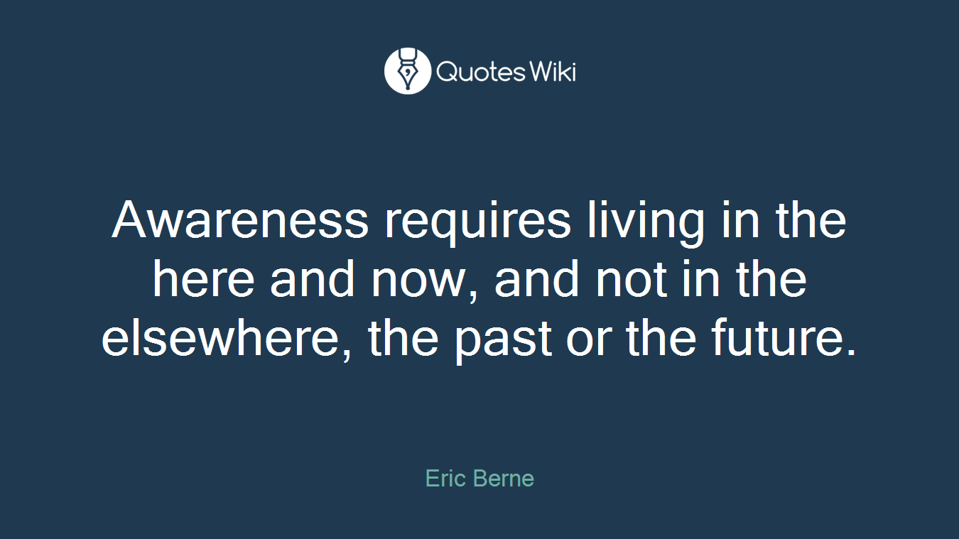 Awareness requires living in the here and now, and not in the elsewhere, the past or the future.
