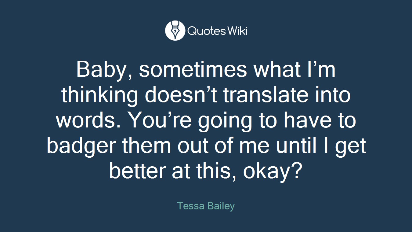Baby, sometimes what I’m thinking doesn’t translate into words. You’re going to have to badger them out of me until I get better at this, okay?