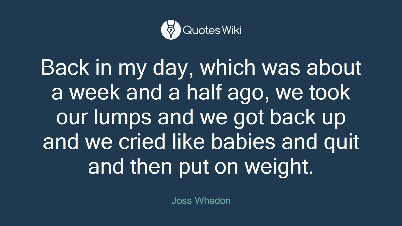 Back in my day, which was about a week and a half ago, we took our lumps and we got back up and we cried like babies and quit and then put on weight.