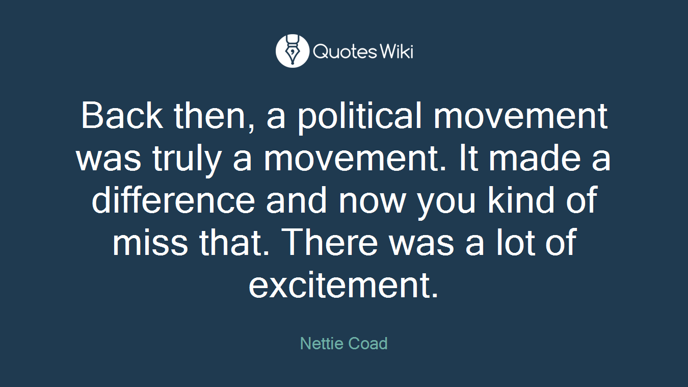 Back then, a political movement was truly a movement. It made a difference and now you kind of miss that. There was a lot of excitement.