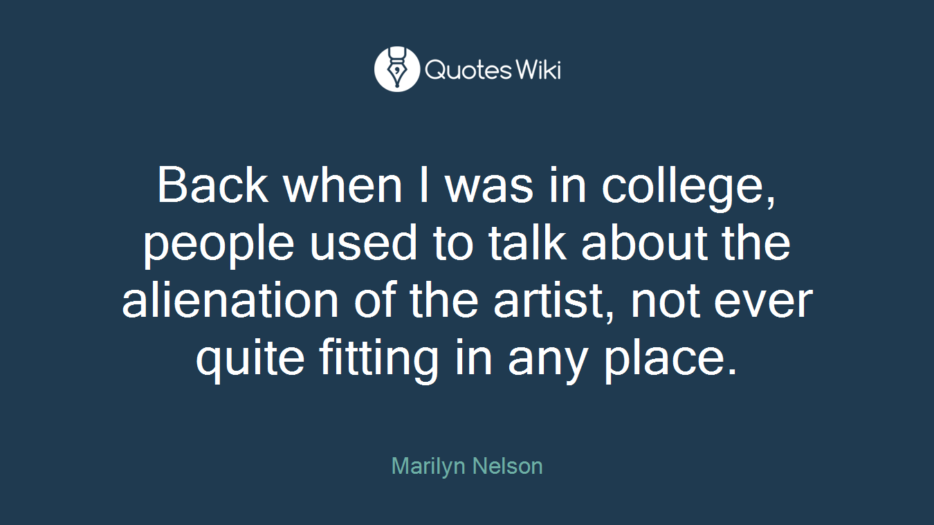 Back when I was in college, people used to talk about the alienation of the artist, not ever quite fitting in any place.