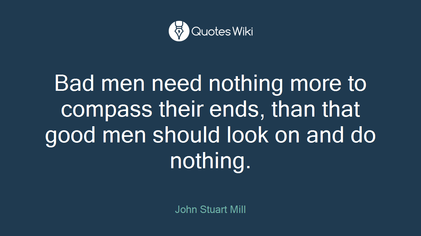 Bad men need nothing more to compass their ends, than that good men should look on and do nothing.