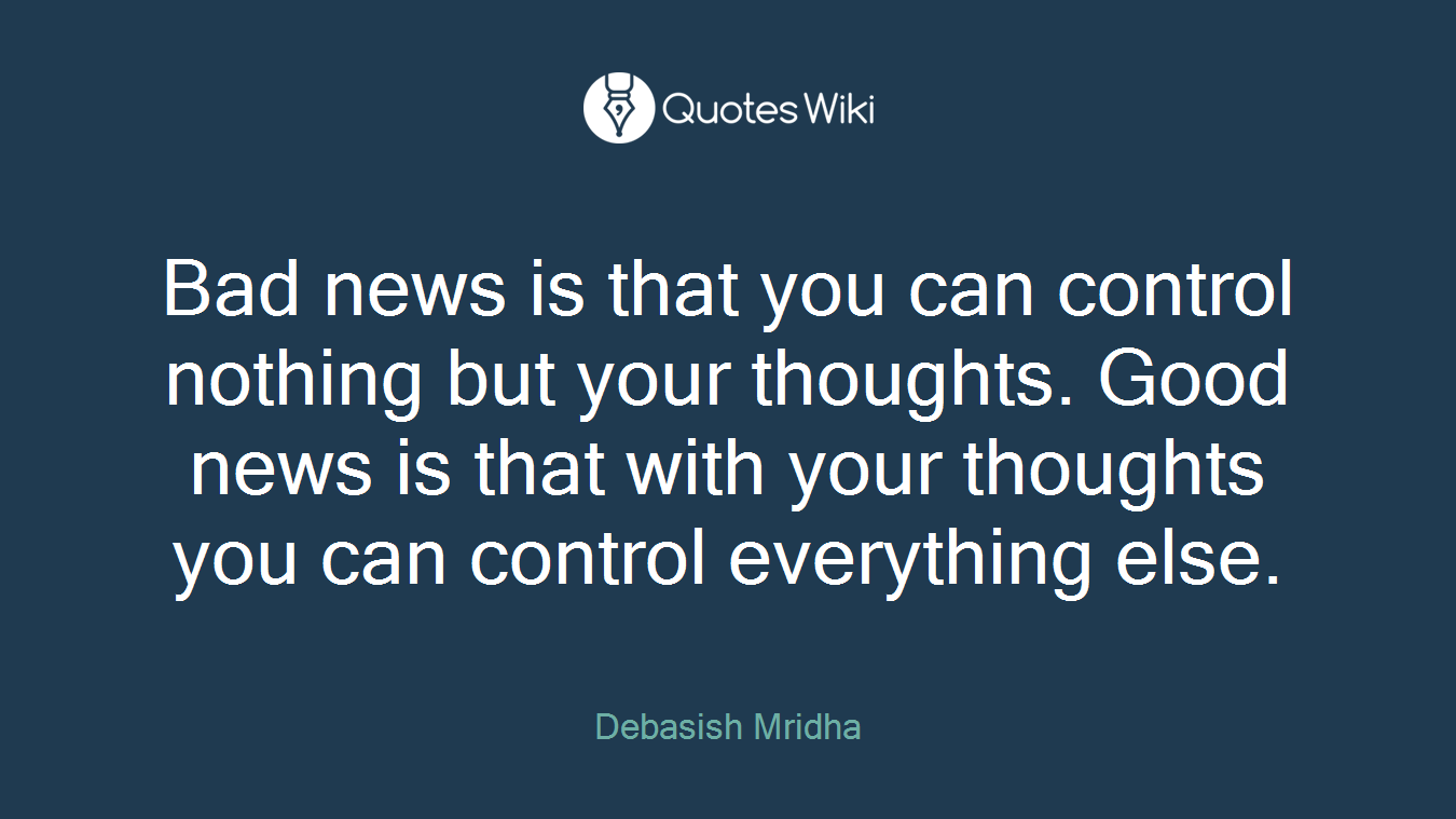 Bad news is that you can control nothing but your thoughts. Good news is that with your thoughts you can control everything else.