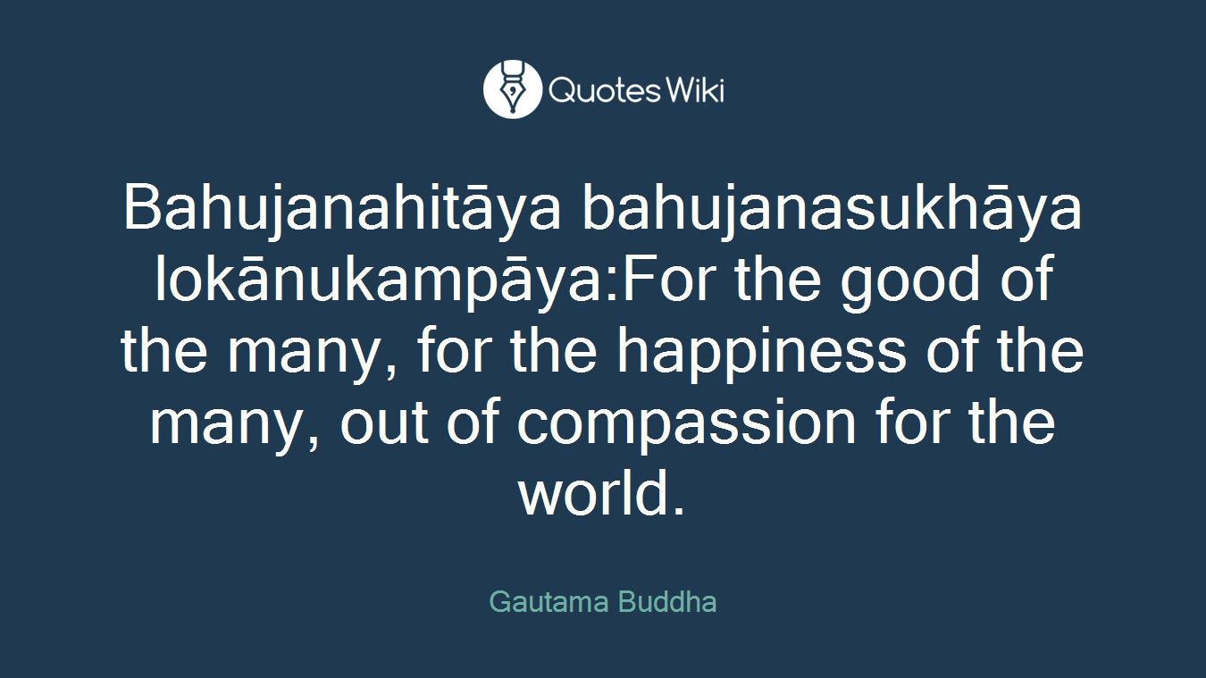 Bahujanahitāya bahujanasukhāya lokānukampāya:For the good of the many, for the happiness of the many, out of compassion for the world.