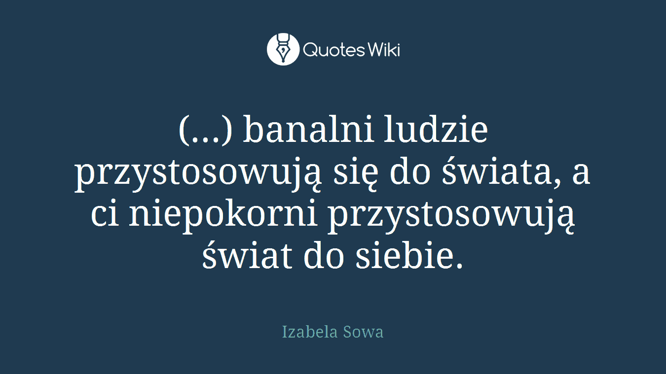(...) banalni ludzie przystosowują się do świata, a ci niepokorni przystosowują świat do siebie.