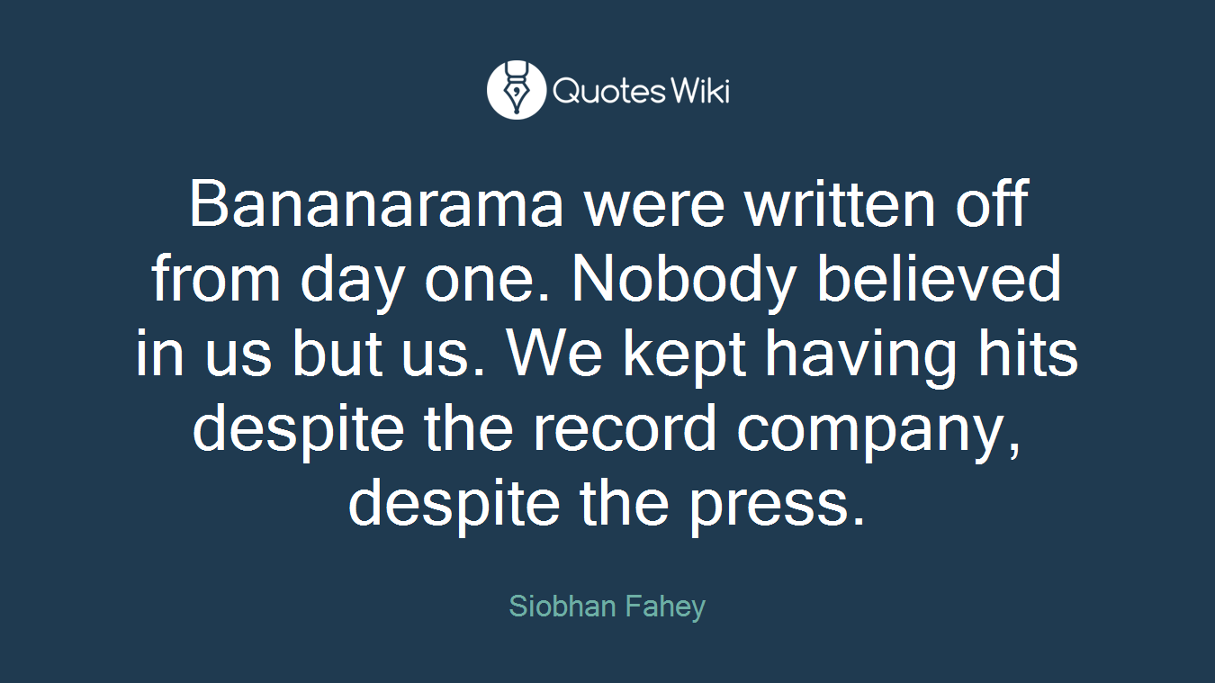Bananarama were written off from day one. Nobody believed in us but us. We kept having hits despite the record company, despite the press.
