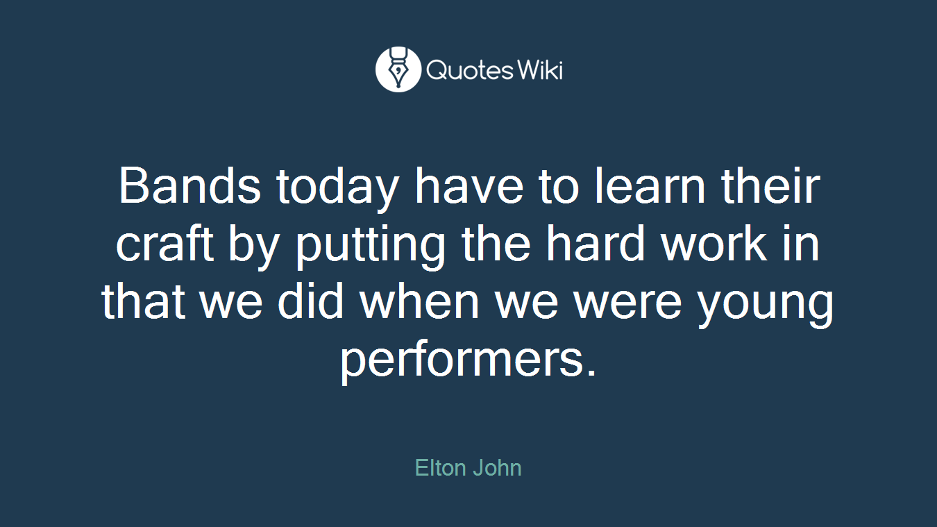 Bands today have to learn their craft by putting the hard work in that we did when we were young performers.