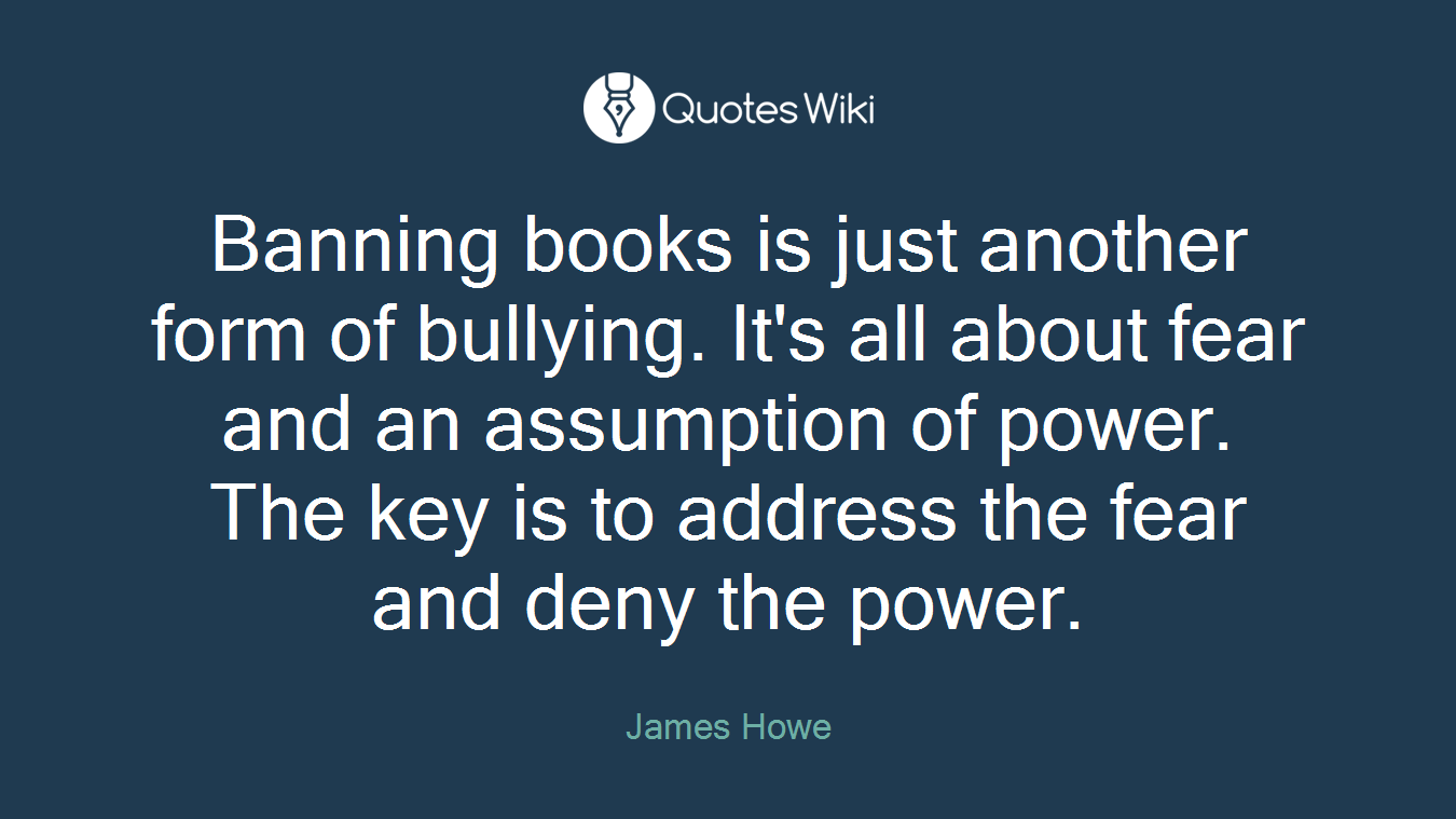Banning books is just another form of bullying. It's all about fear and an assumption of power. The key is to address the fear and deny the power.
