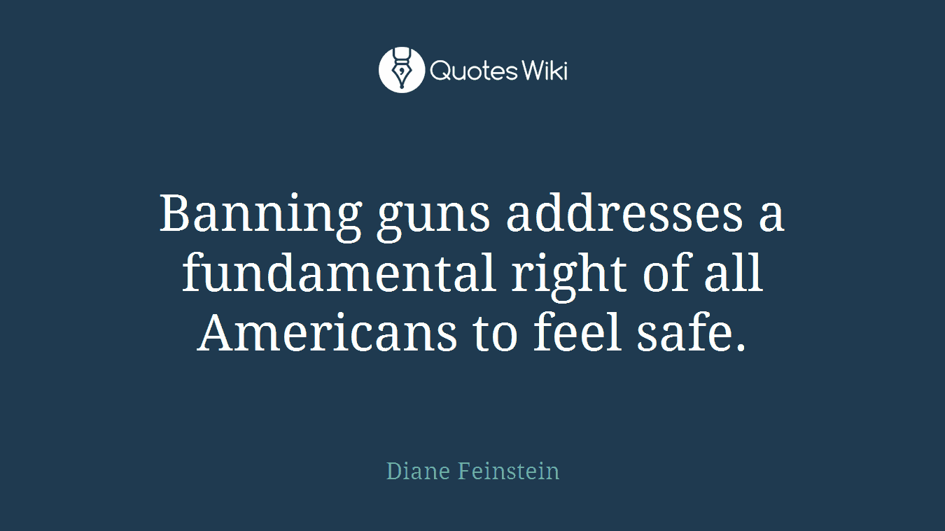 Banning guns addresses a fundamental right of all Americans to feel safe.