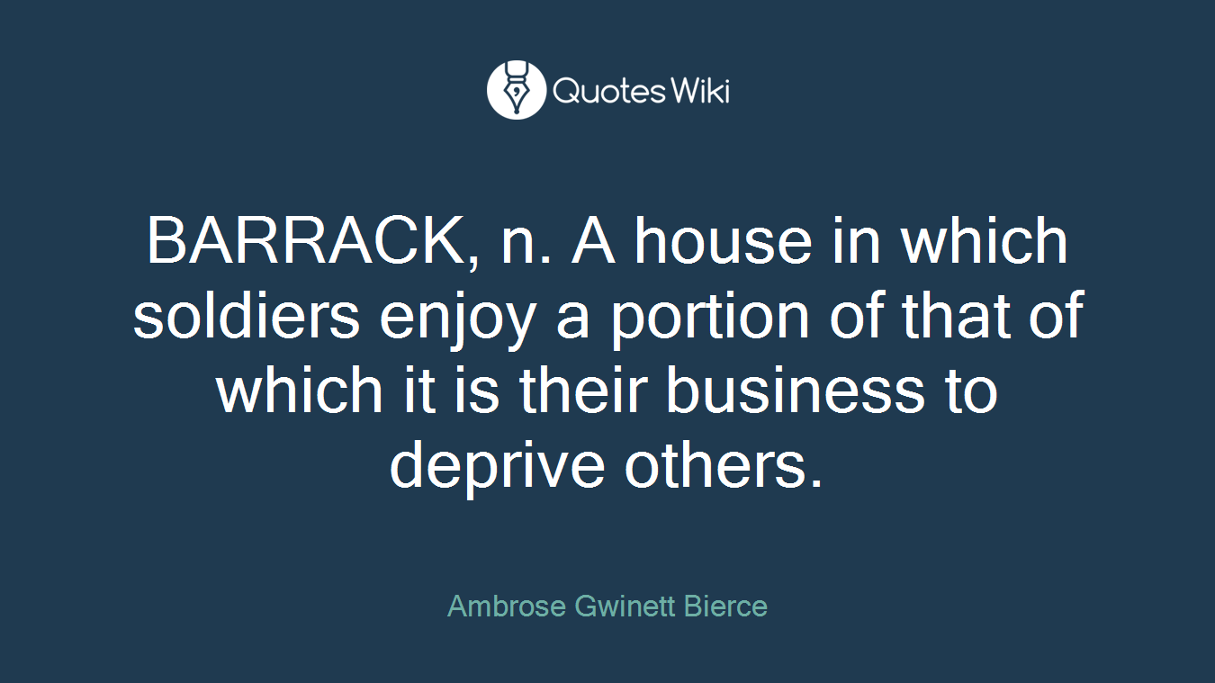 BARRACK, n. A house in which soldiers enjoy a portion of that of which it is their business to deprive others.