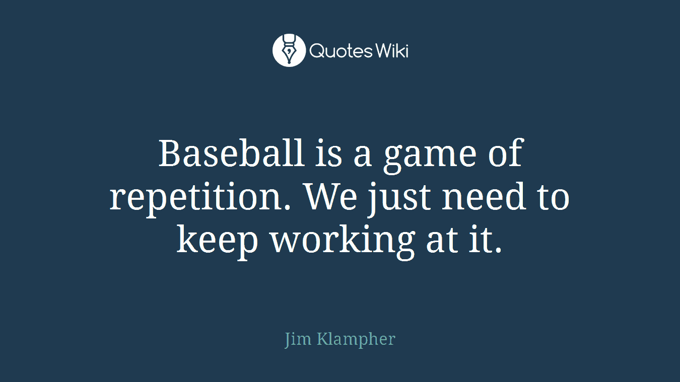 Baseball is a game of repetition. We just need to keep working at it.
