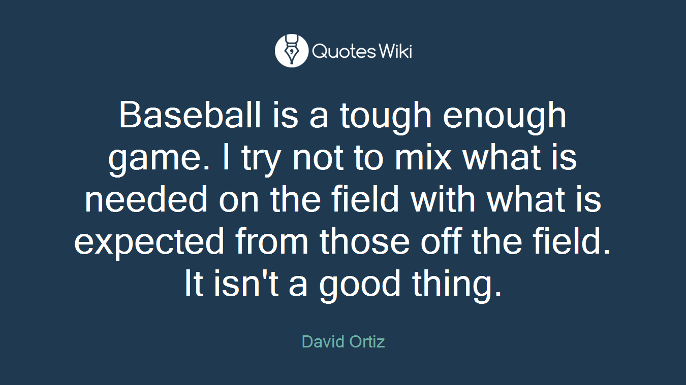 Baseball is a tough enough game. I try not to mix what is needed on the field with what is expected from those off the field. It isn't a good thing.