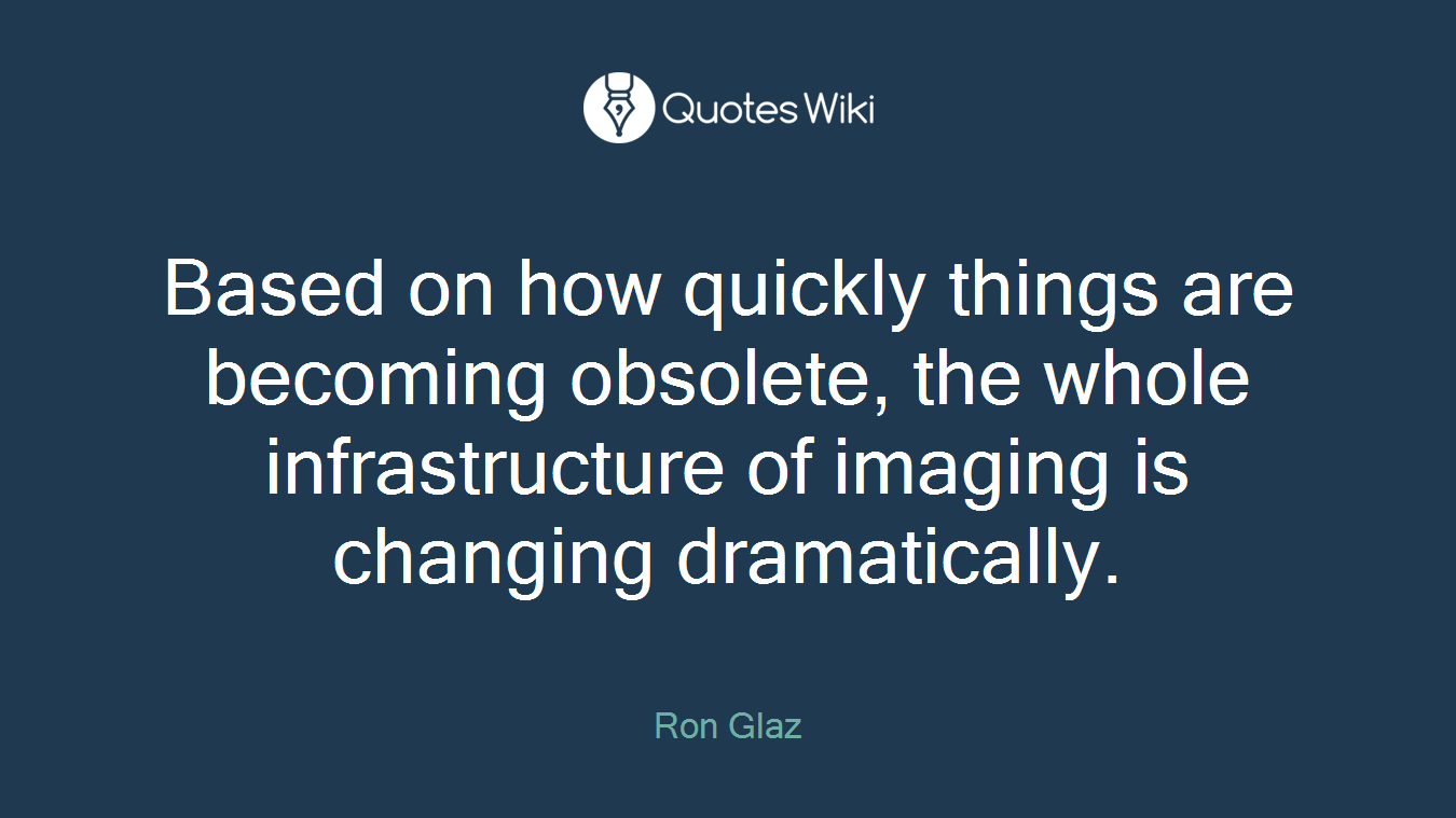 Based on how quickly things are becoming obsolete, the whole infrastructure of imaging is changing dramatically.