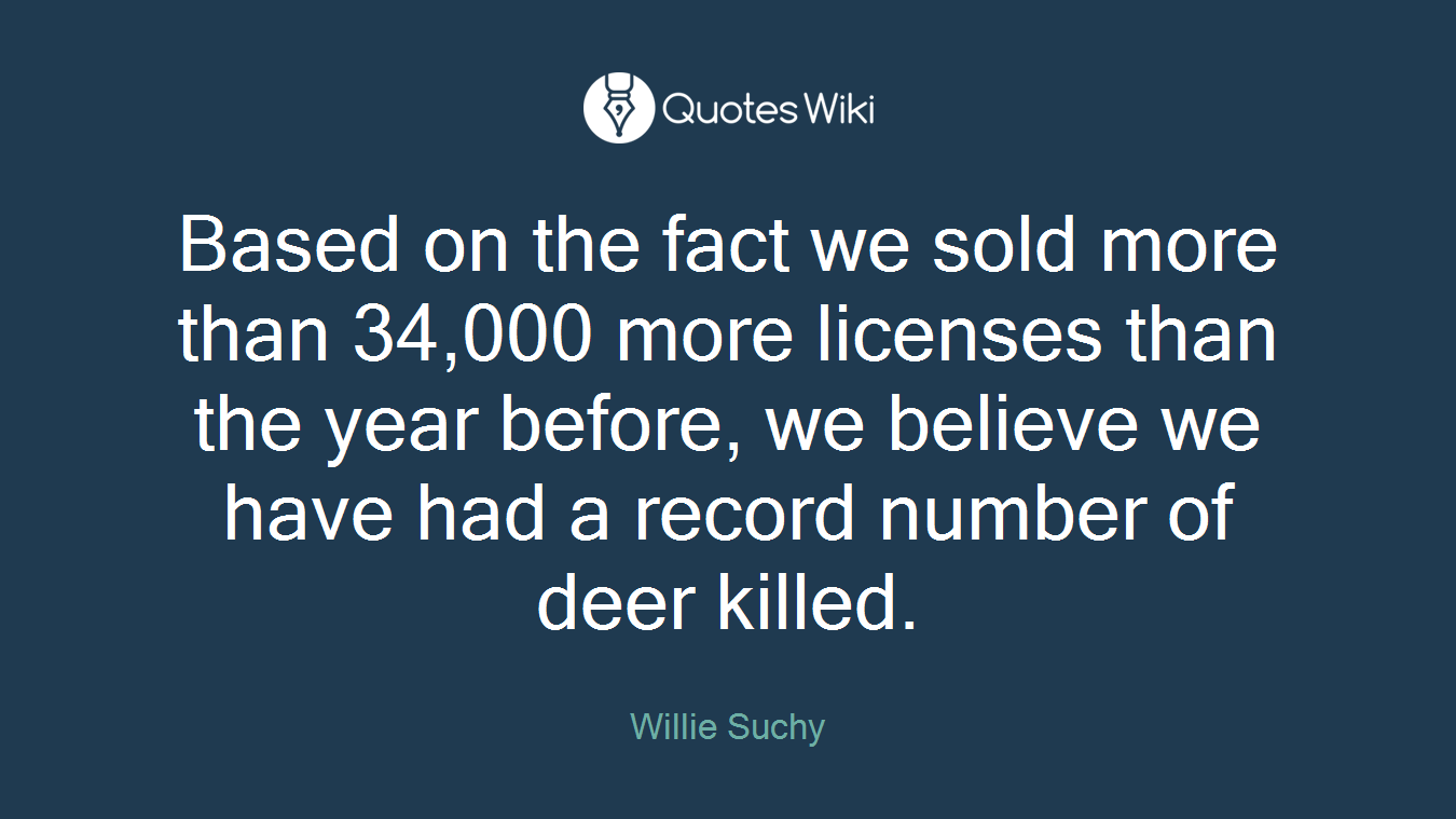 Based on the fact we sold more than 34,000 more licenses than the year before, we believe we have had a record number of deer killed.