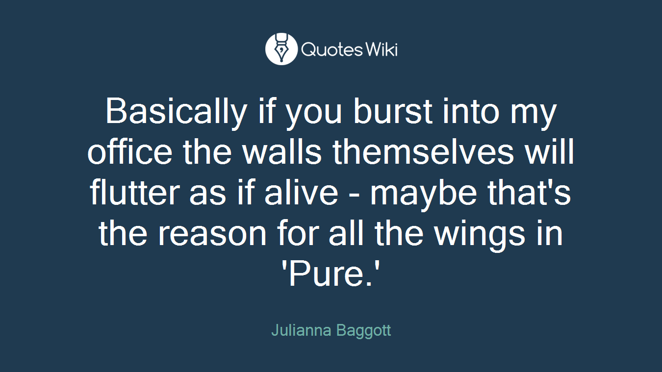 Basically if you burst into my office the walls themselves will flutter as if alive - maybe that's the reason for all the wings in 'Pure.'