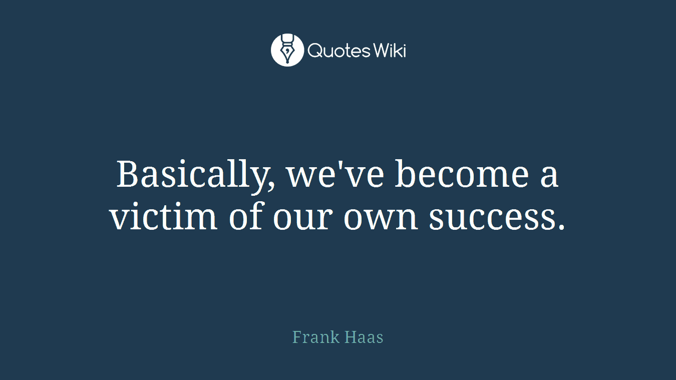 Basically, we've become a victim of our own success.