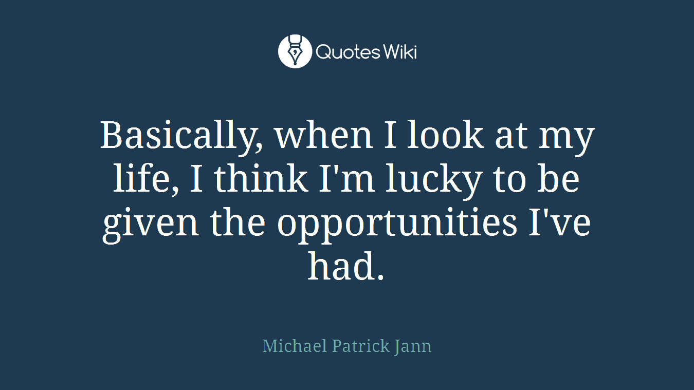 Basically, when I look at my life, I think I'm lucky to be given the opportunities I've had.