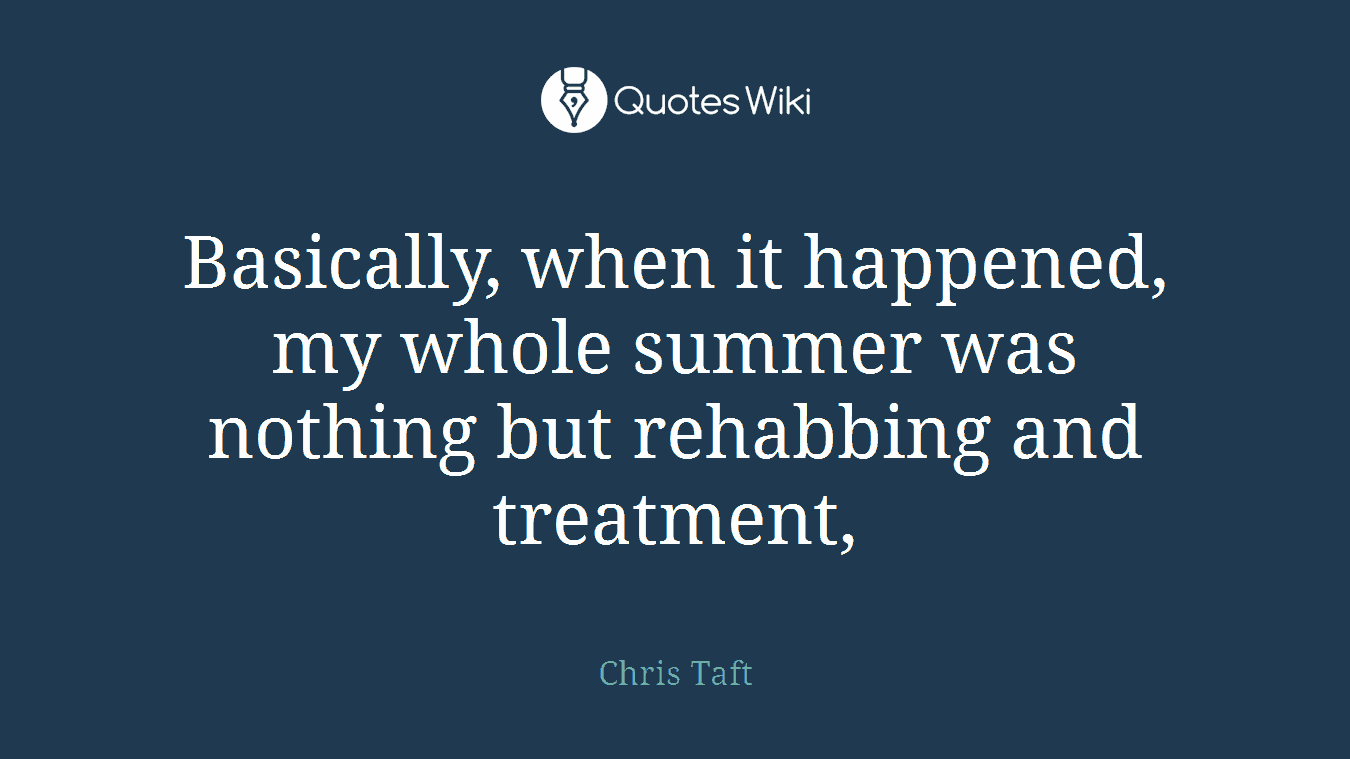 Basically, when it happened, my whole summer was nothing but rehabbing and treatment,