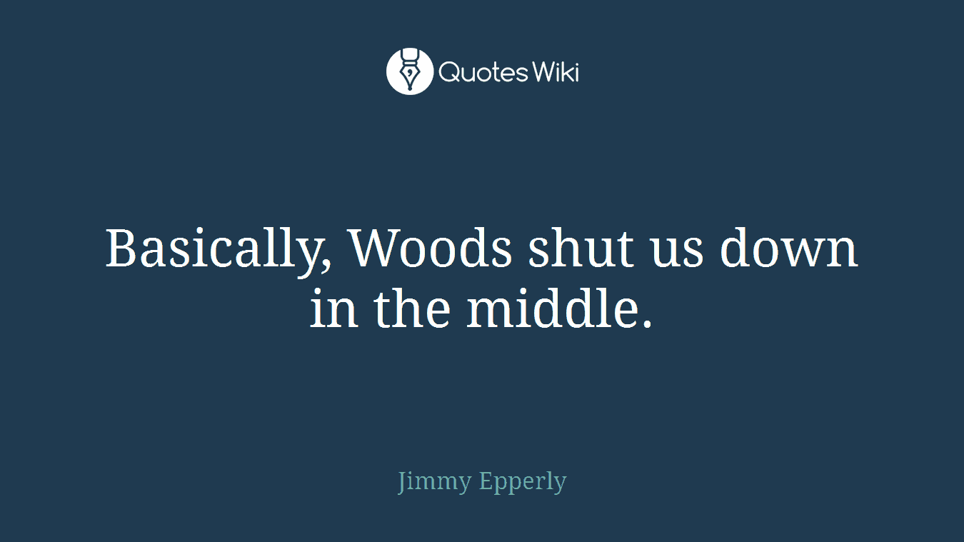 Basically, Woods shut us down in the middle.