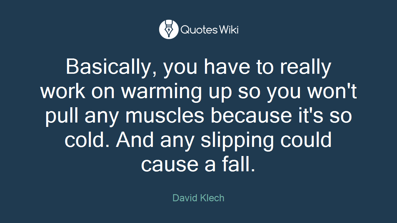 Basically, you have to really work on warming up so you won't pull any muscles because it's so cold. And any slipping could cause a fall.