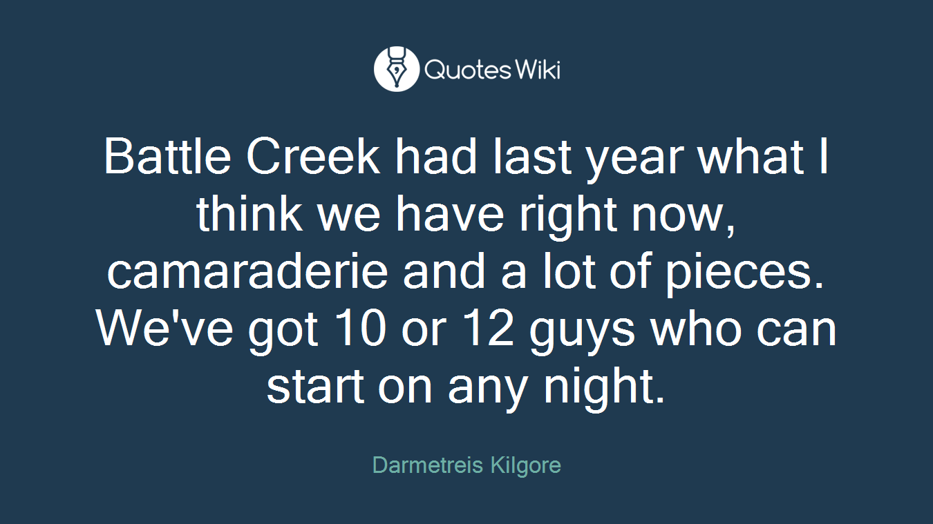 Battle Creek had last year what I think we have right now, camaraderie and a lot of pieces. We've got 10 or 12 guys who can start on any night.
