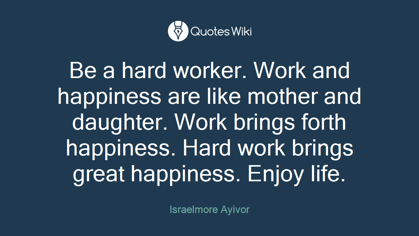 Be a hard worker. Work and happiness are like mother and daughter. Work brings forth happiness. Hard work brings great happiness. Enjoy life.