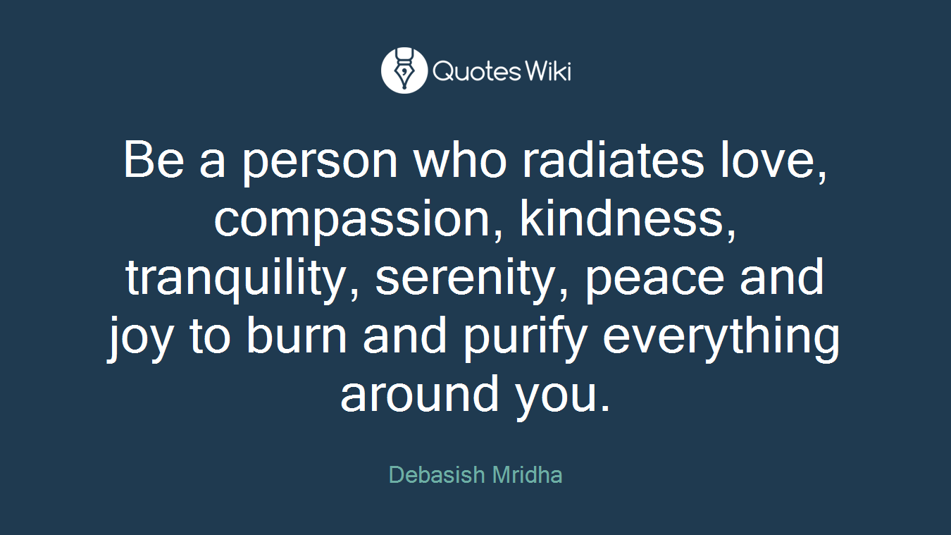 Be a person who radiates love, compassion, kindness, tranquility, serenity, peace and joy to burn and purify everything around you.