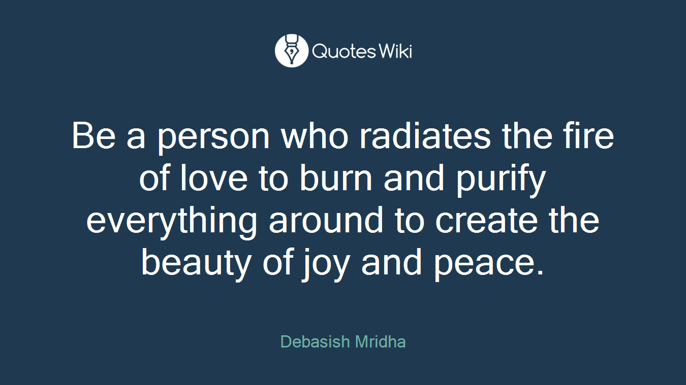 Be a person who radiates the fire of love to burn and purify everything around to create the beauty of joy and peace.